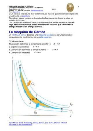 UNIVERSIDAD NACIONAL DE INGENIRIA
FACULTAD DE INGENIERIA INDUSTRIAL Y DE SISTEMAS
Curso: FISICA I CB 302U 2010 II
Profesor: Lic. JOAQUIN SALCEDO jmst5060@gmail.com
Tema: Segunda ley
Tipler-Mosca, Sears - Semansky, Serway, Benson, Lea - Burke, Ohanian - Markert
http://www.sc.ehu.es/sbweb/fisica
4
Si un proceso real ocurre muy lentamente, de manera que el sistema siempre este
virtualmente en equilibrio.
Ejemplo un gas se comprime depositando algunos granos de arena sobre un
embolo sin fricción.
Una característica general de un proceso reversible es que es posible que no
haya efectos disipativos, como turbulencia o fricción, que conviertan la
energía mecánica en energía térmica.
La máquina de Carnot.
En 1824 Sadi Carnot describió una máquina teórica que es fundamental en
comparación de rendimientos como cota superior.
El ciclo consta de:
1 Expansión isotérmica a temperatura caliente Tc a b
2. Expansión adiabática b c
3. Compresión isotérmica a temperatura fría Tf c d
4. Compresión adiabática d a
 