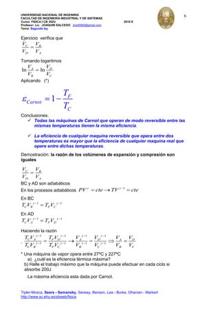 UNIVERSIDAD NACIONAL DE INGENIRIA
FACULTAD DE INGENIERIA INDUSTRIAL Y DE SISTEMAS
Curso: FISICA I CB 302U 2010 II
Profesor: Lic. JOAQUIN SALCEDO jmst5060@gmail.com
Tema: Segunda ley
Tipler-Mosca, Sears - Semansky, Serway, Benson, Lea - Burke, Ohanian - Markert
http://www.sc.ehu.es/sbweb/fisica
6
Ejercicio verifica que
C B
D A
V V
V V
Tomando logaritmos
ln lnA D
B C
V V
V V
Aplicando (*)
1 F
Carnot
C
T
T
Conclusiones.
 Todas las máquinas de Carnot que operan de modo reversible entre las
mismas temperaturas tienen la misma eficiencia.
 La eficiencia de cualquier maquina reversible que opera entre dos
temperaturas es mayor que la eficiencia de cualquier maquina real que
opere entre dichas temperaturas.
Demostración: la razón de los volúmenes de expansión y compresión son
iguales
C B
D A
V V
V V
BC y AD son adiabáticos
En los procesos adiabáticos
1
PV cte TV cte
En BC
1 1
C B F CT V T V
En AD
1 1
C A F DT V T V
Haciendo la razón
.
1 1 1 1
1 1 1 1
C A F D A D A D
C B F C B C B C
T V T V V V V V
T V T V V V V V
* Una máquina de vapor opera entre 27ºC y 227ºC
a) ¿cuál es la eficiencia térmica máxima?
b) Halle el trabajo máximo que la máquina puede efectuar en cada ciclo si
absorbe 200J
La máxima eficiencia esta dada por Carnot.
 