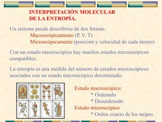 INTERPRETACIÓN MOLECULAR
DE LA ENTROPÍA.
Un sistema puede describirse de dos formas:
* Macroscópicamente (P, V, T)
* Microscópicamente (posición y velocidad de cada átomo)
Con un estado macroscópico hay muchos estados microscópicos
compatibles.
La entropía es una medida del número de estados microscópicos
asociados con un estado macroscópico determinado.
Estado macroscópico:
* Ordenado
* Desordenado
Estado microscópico:
* Orden exacto de los naipes
 