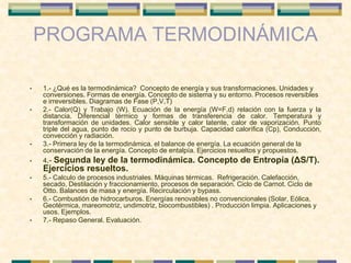 PROGRAMA TERMODINÁMICA
• 1.- ¿Qué es la termodinámica? Concepto de energía y sus transformaciones. Unidades y
conversiones. Formas de energía. Concepto de sistema y su entorno. Procesos reversibles
e irreversibles. Diagramas de Fase (P,V,T)
• 2.- Calor(Q) y Trabajo (W). Ecuación de la energía (W=F.d) relación con la fuerza y la
distancia. Diferencial térmico y formas de transferencia de calor. Temperatura y
transformación de unidades. Calor sensible y calor latente, calor de vaporización. Punto
triple del agua, punto de rocío y punto de burbuja. Capacidad calorífica (Cp), Conducción,
convección y radiación.
• 3.- Primera ley de la termodinámica. el balance de energía. La ecuación general de la
conservación de la energía. Concepto de entalpía. Ejercicios resueltos y propuestos.
• 4.- Segunda ley de la termodinámica. Concepto de Entropía (ΔS/T).
Ejercicios resueltos.
• 5.- Calculo de procesos industriales. Máquinas térmicas. Refrigeración. Calefacción,
secado, Destilación y fraccionamiento, procesos de separación. Ciclo de Carnot. Ciclo de
Otto. Balances de masa y energía. Recirculación y bypass.
• 6.- Combustión de hidrocarburos. Energías renovables no convencionales (Solar, Eólica,
Geotérmica, mareomotriz, undimotriz, biocombustibles) . Producción limpia. Aplicaciones y
usos. Ejemplos.
• 7.- Repaso General. Evaluación.
 