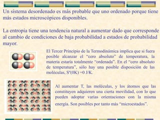 Un sistema desordenado es más probable que uno ordenado porque tiene
más estados microscópicos disponibles.
La entropía tiene una tendencia natural a aumentar dado que corresponde
al cambio de condiciones de baja probabilidad a estados de probabilidad
mayor.
El Tercer Principio de la Termodinámica implica que si fuera
posible alcanzar el “cero absoluto” de temperatura, la
materia estaría totalmente “ordenada”. En el “cero absoluto
de temperatura”, sólo hay una posible disposición de las
moléculas, Sº(0K) =0 J/K.
Al aumentar T, las moléculas, y los átomos que las
constituyen adquieren una cierta movilidad, con lo que
pueden adoptar varias orientaciones con la misma
energía. Son posibles por tanto más “microestados”.
 