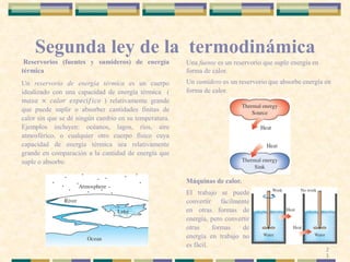Segunda ley de la termodinámica
Reservorios (fuentes y sumideros) de energía
térmica
Un reservorio de energía térmica es un cuerpo
idealizado con una capacidad de energía térmica (
𝑚𝑎𝑠𝑎 × 𝑐𝑎𝑙𝑜𝑟 𝑒𝑠𝑝𝑒𝑐í𝑓𝑖𝑐𝑜 ) relativamente grande
que puede suplir o absorber cantidades finitas de
calor sin que se dé ningún cambio en su temperatura.
Ejemplos incluyen: océanos, lagos, ríos, aire
atmosférico, o cualquier otro cuerpo físico cuya
capacidad de energía térmica sea relativamente
grande en comparación a la cantidad de energía que
suple o absorbe.
Una fuente es un reservorio que suple energía en
forma de calor.
Un sumidero es un reservorio que absorbe energía en
forma de calor.
Máquinas de calor.
El trabajo se puede
convertir fácilmente
en otras formas de
energía, pero convertir
otras formas de
energía en trabajo no
es fácil.
2
1
 