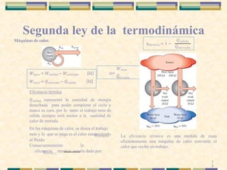 Segunda ley de la termodinámica
Máquinas de calor.
La eficiencia térmica es una medida de cuan
eficientemente una máquina de calor convierte el
calor que recibe en trabajo.
[kJ]
[kJ]
𝜂𝑡é𝑟𝑚𝑖𝑐𝑎
𝑊𝑛𝑒𝑡𝑜 = 𝑊𝑠𝑎𝑙𝑖𝑑𝑎 − 𝑊𝑒𝑛𝑡𝑟𝑎𝑑𝑎
𝑊𝑛𝑒𝑡𝑜 = 𝑄𝑒𝑛𝑡𝑟𝑎𝑑𝑎 − 𝑄𝑠𝑎𝑙𝑖𝑑𝑎
Eficiencia térmica
𝑄𝑠𝑎𝑙𝑖𝑑𝑎 representa la cantidad de energía
desechada para poder completar el ciclo y
nunca es cero, por lo tanto el trabajo neto de
salida siempre será menor a la cantidad de
calor de entrada.
En las máquinas de calor, se desea el trabajo
neto y lo que se paga es el calor suministrado
al fluido.
Consecuentemente la
eficiencia térmica estaría dada por:
𝜂𝑡é𝑟𝑚𝑖𝑐
𝑊𝑛𝑒𝑡𝑜
n=
𝑄
𝑒𝑛𝑡𝑟𝑎𝑑𝑎
𝜂𝑡é𝑟𝑚𝑖𝑐𝑎 = 1 −
𝑄
𝑄𝑠𝑎𝑙𝑖𝑑𝑎
𝑒𝑛𝑡𝑟𝑎𝑑𝑎
2
3
 