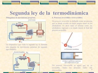 Segunda ley de la termodinámica
5Máquinas de movimiento perpetuo.
Un dispositivo que viola la segunda ley es llamado
una máquina de movimiento perpetuo de segundo
tipo (PMM2).
6. Procesos reversibles e irreversibles.
Un proceso reversible es definido como un proceso
que se puede revertir sin dejar ningún rastro en los
alrededores. Es decir tanto el sistema como sus
alrededores regresan a su estado inicial al final del
proceso reversible.
Un proceso irreversible
reversible. Todos los
irreversibles.
es aquel que no es
procesos reales son
8
 