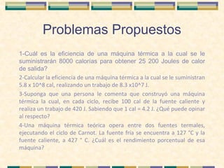 Problemas Propuestos
1-Cuál es la eficiencia de una máquina térmica a la cual se le
suministrarán 8000 calorías para obtener 25 200 Joules de calor
de salida?
2-Calcular la eficiencia de una máquina térmica a la cual se le suministran
5.8 x 10^8 cal, realizando un trabajo de 8.3 x10^7 J.
3-Suponga que una persona le comenta que construyó una máquina
térmica la cual, en cada ciclo, recibe 100 cal de la fuente caliente y
realiza un trabajo de 420 J. Sabiendo que 1 cal = 4.2 J. ¿Qué puede opinar
al respecto?
4-Una máquina térmica teórica opera entre dos fuentes termales,
ejecutando el ciclo de Carnot. La fuente fría se encuentra a 127 °C y la
fuente caliente, a 427 ° C. ¿Cuál es el rendimiento porcentual de esa
máquina?
 