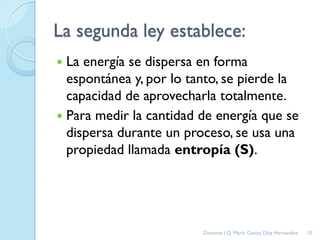 La segunda ley establece:
 La energía se dispersa en forma
espontánea y, por lo tanto, se pierde la
capacidad de aprovecharla totalmente.
 Para medir la cantidad de energía que se
dispersa durante un proceso, se usa una
propiedad llamada entropía (S).
10Docente: I.Q. María Ceniza Díaz Hernández
 