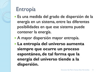 Entropía
 Es una medida del grado de dispersión de la
energía en un sistema, entre las diferentes
posibilidades en que ese sistema puede
contener la energía.
 A mayor dispersión mayor entropía.
 La entropía del universo aumenta
siempre que ocurre un proceso
espontáneo, de tal forma que la
energía del universo tiende a la
dispersión.
11Docente: I.Q. María Ceniza Díaz Hernández
 