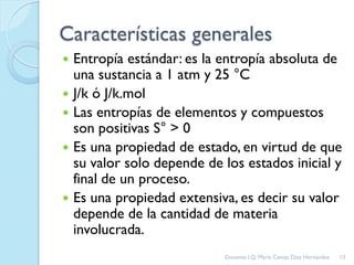 Características generales
 Entropía estándar: es la entropía absoluta de
una sustancia a 1 atm y 25 °C
 J/k ó J/k.mol
 Las entropías de elementos y compuestos
son positivas S° > 0
 Es una propiedad de estado, en virtud de que
su valor solo depende de los estados inicial y
final de un proceso.
 Es una propiedad extensiva, es decir su valor
depende de la cantidad de materia
involucrada.
13Docente: I.Q. María Ceniza Díaz Hernández
 