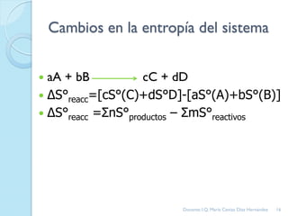 Cambios en la entropía del sistema
 aA + bB cC + dD
 ΔS°reacc=[cS°(C)+dS°D]-[aS°(A)+bS°(B)]
 ΔS°reacc =ΣnS°productos – ΣmS°reactivos
16Docente: I.Q. María Ceniza Díaz Hernández
 