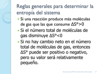 Reglas generales para determinar la
entropía del sistema
 Si una reacción produce más moléculas
de gas que las que consume ΔS°>0
 Si el número total de moléculas de
gas disminuye ΔS°<0
 Si no hay cambio neto en el número
total de moléculas de gas, entonces
ΔS° puede ser positivo o negativo,
pero su valor será relativamente
pequeño.
17Docente: I.Q. María Ceniza Díaz Hernández
 