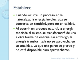 Establece
 Cuando ocurre un proceso en la
naturaleza, la energía involucrada se
conserva en cantidad, pero no en calidad.
 Al ocurrir un proceso natural, la energía
asociada al mismo se transformará de una
a otra forma de energía; sin embargo, la
energía transformada no se aprovecha en
su totalidad, ya que una parte se pierde y
no está disponible para aprovecharse.
2Docente: I.Q. María Ceniza Díaz Hernández
 