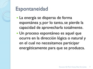 Espontaneidad
 La energía se dispersa de forma
espontánea y, por lo tanto, se pierde la
capacidad de aprovecharla totalmente.
 Un proceso espontáneo es aquel que
ocurre en la dirección lógica o natural y
en el cual no necesitamos participar
energéticamente para que se produzca.
7Docente: I.Q. María Ceniza Díaz Hernández
 