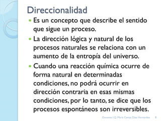 Direccionalidad
 Es un concepto que describe el sentido
que sigue un proceso.
 La dirección lógica y natural de los
procesos naturales se relaciona con un
aumento de la entropía del universo.
 Cuando una reacción química ocurre de
forma natural en determinadas
condiciones, no podrá ocurrir en
dirección contraria en esas mismas
condiciones, por lo tanto, se dice que los
procesos espontáneos son irreversibles.
8Docente: I.Q. María Ceniza Díaz Hernández
 