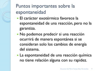 Puntos importantes sobre la
espontaneidad
 El carácter exotérmico favorece la
espontaneidad de una reacción, pero no la
garantiza.
 No podemos predecir si una reacción
ocurrirá de manera espontánea si se
consideran solo los cambios de energía
del sistema.
 La espontaneidad de una reacción química
no tiene relación alguna con su rapidez.
9Docente: I.Q. María Ceniza Díaz Hernández
 