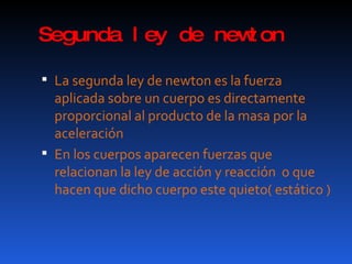 Segunda ley de newton La segunda ley de newton es la fuerza aplicada sobre un cuerpo es directamente proporcional al producto de la masa por la aceleración En los cuerpos aparecen fuerzas que relacionan la ley de acción y reacción  o que hacen que dicho cuerpo este quieto( estático ) 