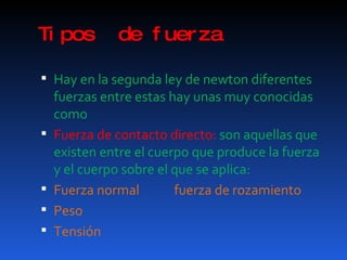 Tipos  de fuerza Hay en la segunda ley de newton diferentes fuerzas entre estas hay unas muy conocidas como Fuerza de contacto directo:  son aquellas que existen entre el cuerpo que produce la fuerza y el cuerpo sobre el que se aplica: Fuerza normal  fuerza de rozamiento Peso Tensión 