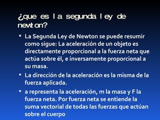 ¿ que es la segunda ley de newton? La Segunda Ley de Newton se puede resumir como sigue: La aceleración de un objeto es directamente proporcional a la fuerza neta que actúa sobre él, e inversamente proporcional a su masa.  La dirección de la aceleración es la misma de la fuerza aplicada. a representa la aceleración, m la masa y F la fuerza neta. Por fuerza neta se entiende la suma vectorial de todas las fuerzas que actúan sobre el cuerpo 