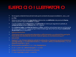 EJERCICIO ILUSTRATORIO Se escoge la unidad de fuerza de tal modo que la constante de proporcionalidad en , sea 1, y así a = F/m   Notemos que mediante esta  segunda ley  podemos dar una  definición  más precisa de  fuerza , como una acción capaz de  acelerar  un objeto. Cuando la  masa  está en  kilogramos  y la  aceleración  en metros por segundo al cuadrado, la  unidad de fuerza  se llama  Newton  (N), 1 N = 1kgm/s 2 . En el  sistema ingles , la  unidad de fuerza  es la  libra . se define como el peso (que es una fuerza) de un cuerpo cuya masa es 0.45359237 kg en determinado lugar de la Tierra en el que la  aceleración de gravedad  sea 32.1734 pies/s 2 . Ejercicio Ilustra torio ¿Qué fuerza neta se necesita para desacelerar uniformemente a un automóvil de 1500 kg de masa desde una velocidad de 100 km/h. hasta el reposo, en una distancia de 55 m? SOLUCION Usamos F = ma. Primero debemos calcular la aceleración a. Suponemos que el movimiento es a lo largo del eje + x. La velocidad inicial es v 0  = 100 km/h = 28m/s, la velocidad final v 0  = 0, y la distancia recorrida x = 55 m. De la ecuación cinemática v 2  = v 0 2  + 2ax, despejamos a: a = (v 2  - v 0 2 )/2x = [0 - (28m/s) 2 ]/(2x55m) = - 7.1 m/s 2 . Luego, la fuerza neta necesaria es entonces  F = ma = (1500 kg)(-7.1m/s 2 ) - 1.1x10 4  N, 