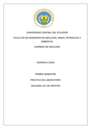 UNIVERSIDAD CENTRAL DEL ECUADOR
FACULTAD DE INGENIERÍA EN GEOLOGÍA, MINAS, PETRÓLEOS Y
AMBIENTAL
CARRERA DE GEOLOGÍA
VERÓNICA CAIZA
PRIMER SEMESTRE
PRÁCTICA DE LABORATORIO
SEGUNDA LEY DE NEWTON
 