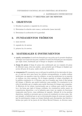 UNIVERSIDAD NACIONAL DE SAN CRIST ´OBAL DE HUMANGA
3 MATERIALES E INSTRUMENTOS
PR´ACTICA N◦
7 SEGUNDA LEY DE NEWTON
1. OBJETIVOS
1. Estudiar la primera y segunda ley de newton.
2. Determinar la relaci´on entre masa y aceleraci´on (masa inercial)
3. Determinar la aceleraci´on de la gravedad.
2. FUNDAMENTOS TE´ORICOS
1. masa inercial.
2. segunda ley de newton
3. primera ley de newton.
3. MATERIALES E INSTRUMENTOS
carril y accesorios el carril esta formado por una polea que le permite desplazar
al bloque con el peso de una pesa, tambien el carril esta formado por una maquina
que sopla viento, facilitando que el bloque se desplace con facilidad.
Juego de pesas el fuego de pesas esta conformado por un conjunto de pesas
de diferente masa, estos son usados , para permitir que el bloque se desplace por
accion del peso de la pesa, unido atraves de una polea.
cronometro El cronometro nos es util para la medici´on de los intervalos de tiem-
po, el cual nos sirve para hacer los calculos correspondientes. se puden realizar
mediciones con aparatos como los celulares, es mas las mediciones en su mayoria
se realizan con estos aparatos. En la lengua espa´nola el origen etimol´ogico de
la palabra cron´ometro es: ˆa Chronos, que era el nombre que ten´ıa el dios griego
del tiempo. ˆa Metr´on, que puede traducirse como medida. Un cron´ometro es un
reloj de precisi´on que se emplea para medir fracciones de tiempo muy peque´nas.
A diferencia de los relojes convencionales que se utilizan para medir los minu-
tos y las horas que rigen el tiempo cotidiano, los cron´ometros suelen usarse en
competencias deportivas y en la industria para tener un registro de fracciones
temporales m´as breves, como mil´esimas de segundo. Adem´as de en las pruebas
deportivas, tambi´en es necesario que se recurra al cron´ometro en otros casos. As´ı,
por ejemplo, es habitual que se use en determinados juegos de mesa que requieren
que los participantes tengan un tiempo limitado para desempe´nar una funci´on o
incluso por parte de los jueces de los Libros Record Guiness, en diversos casos.
UNSCH-Ayacucho 1 EFP.Ing. Agr´ıcola
 