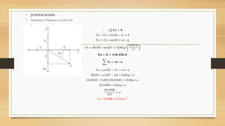 • JUSTIFICACIÓN:
• Realizamos el Diagrama de cuerpo Libre
• a) 𝑭𝒚 = 𝟎
𝐹𝑛 − 𝐹𝑦 ∗ 𝑠𝑒𝑛30 − 𝑤 = 0
𝐹𝑛 = 𝐹𝑦 ∗ 𝑠𝑒𝑛30 + 𝑚 ∗ 𝑔
𝐹𝑛 = 80,0𝑁 ∗ 𝑠𝑒𝑛30° + 8,0𝑘𝑔
9,807𝑚
𝑠2
𝑭𝒏 = 𝑵 = 𝟏𝟏𝟖, 𝟒𝟓𝟔 𝑵
𝑭𝒙 = 𝒎 ∗ 𝒂
𝐹𝑥 ∗ 𝑐𝑜𝑠30° − 𝐹𝑟 = 𝑚 ∗ 𝑎
80,0𝑁 ∗ 𝑐𝑜𝑠30° − 𝜇𝑁 = 8,0𝑘𝑔 ∗ 𝑎
69,2820 − 0,20 118,456𝑁 = 8,0𝑘𝑔 ∗ 𝑎
45,5908 = 8,0𝑘𝑔 ∗ 𝑎
45,5908
8,0
= 𝑎
𝑎 = 5,6988 = 5,7𝑚/𝑠2
 
