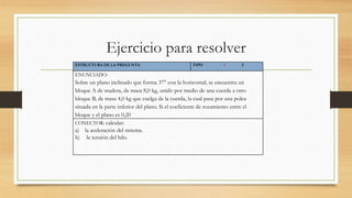 Ejercicio para resolver
ESTRUCTURA DE LA PREGUNTA TIPO 1 2
ENUNCIADO:
Sobre un plano inclinado que forma 37° con la horizontal, se encuentra un
bloque A de madera, de masa 8,0 kg, unido por medio de una cuerda a otro
bloque B, de masa 4,0 kg que cuelga de la cuerda, la cual pasa por una polea
situada en la parte inferior del plano. Si el coeficiente de rozamiento entre el
bloque y el plano es 0,20
CONECTOR: calcular:
a) la aceleración del sistema.
b) la tensión del hilo.
 