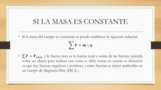 SI LA MASA ES CONSTANTE
• Si la masa del cuerpo es constante se puede establecer la siguiente relación.
𝑭 = 𝒎 ∗ 𝒂
• 𝑭 = 𝑭 𝑛𝑒𝑡𝑎 y la fuerza neta es la fuerza total o suma de las fuerzas ejercida
sobre un objeto para realizar esta suma se debe tomar en cuenta su dirección
ya que hay fuerzas negativas y positivas, a estas fuerzas es mejor analizarlas en
un cuerpo de diagrama libre (D.C.L.)
 