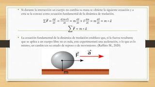 • Si durante la interacción un cuerpo no cambia su masa se obtiene la siguiente ecuación y a
esta se la conoce como ecuación fundamental de la dinámica de traslación.
𝑭 =
𝑑 𝑝
𝑑𝑡
=
𝑑 𝑚∗𝑣
𝑑𝑡
= 𝑚
𝑑𝑣
𝑑𝑡
+ 𝑣
𝑑𝑚
𝑑𝑡
= 𝑚
𝑑𝑣
𝑑𝑡
= 𝑚 ∗ 𝑎
𝑭 = 𝑚 ∗ 𝑎
• La ecuación fundamental de la dinámica de traslación establece que, si la fuerza resultante
que se aplica a un cuerpo libre no es nula, este experimentará una aceleración, o lo que es lo
mismo, un cambio en su estado de reposo o de movimiento. (Raffino M., 2020)
 