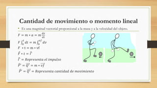 Cantidad de movimiento o momento lineal
• Es una magnitud vectorial proporcional a la masa y a la velocidad del objeto.
𝐹 = 𝑚 ∗ 𝑎 = 𝑚
𝑑𝑣
𝑑𝑡
𝐹 0
𝑡
𝑑𝑡 = 𝑚 0
𝑣𝑓
𝑑𝑣
𝐹 ∗ t = m ∗ vf
𝐹 ∗ 𝑡 = 𝐼′
𝐼′ = 𝑅𝑒𝑝𝑟𝑒𝑠𝑒𝑛𝑡𝑎 𝑒𝑙 𝑖𝑚𝑝𝑢𝑙𝑠𝑜
𝑃′ = 𝑄′ = 𝑚 ∗ 𝑣𝑓
𝑃′
= 𝑄′ = 𝑅𝑒𝑝𝑟𝑒𝑠𝑒𝑛𝑡𝑎 𝑐𝑎𝑛𝑡𝑖𝑑𝑎𝑑 𝑑𝑒 𝑚𝑜𝑣𝑖𝑚𝑖𝑒𝑛𝑡𝑜
 