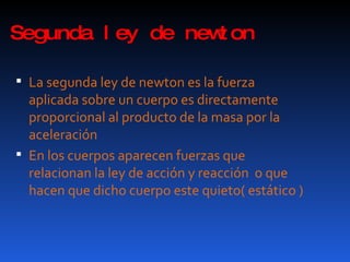 Segunda ley de newton La segunda ley de newton es la fuerza aplicada sobre un cuerpo es directamente proporcional al producto de la masa por la aceleración En los cuerpos aparecen fuerzas que relacionan la ley de acción y reacción  o que hacen que dicho cuerpo este quieto( estático ) 
