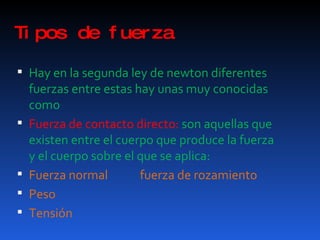 Tipos de fuerza Hay en la segunda ley de newton diferentes fuerzas entre estas hay unas muy conocidas como Fuerza de contacto directo:  son aquellas que existen entre el cuerpo que produce la fuerza y el cuerpo sobre el que se aplica: Fuerza normal  fuerza de rozamiento Peso Tensión 