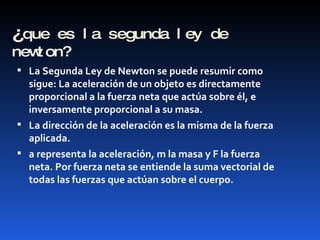 ¿ que es la segunda ley de newton? La Segunda Ley de Newton se puede resumir como sigue: La aceleración de un objeto es directamente proporcional a la fuerza neta que actúa sobre él, e inversamente proporcional a su masa.  La dirección de la aceleración es la misma de la fuerza aplicada. a representa la aceleración, m la masa y F la fuerza neta. Por fuerza neta se entiende la suma vectorial de todas las fuerzas que actúan sobre el cuerpo. 