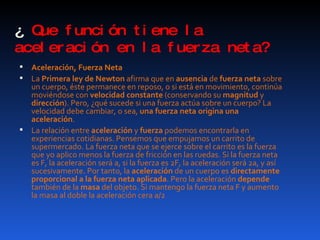 ¿  Que función tiene la aceleración en la fuerza neta? Aceleración, Fuerza Neta La  Primera ley de Newton  afirma que en  ausencia  de  fuerza neta  sobre un cuerpo, éste permanece en reposo, o si está en movimiento, continúa moviéndose con  velocidad constante  (conservando su  magnitud  y  dirección ). Pero, ¿qué sucede si una fuerza actúa sobre un cuerpo? La velocidad debe cambiar, o sea,  una fuerza neta origina una aceleración .  La relación entre  aceleración  y  fuerza  podemos encontrarla en experiencias cotidianas. Pensemos que empujamos un carrito de supermercado. La fuerza neta que se ejerce sobre el carrito es la fuerza que yo aplico menos la fuerza de fricción en las ruedas. Si la fuerza neta es F, la aceleración será a, si la fuerza es 2F, la aceleración será 2a, y así sucesivamente. Por tanto, la  aceleración  de un cuerpo es  directamente proporcional a la fuerza neta aplicada . Pero la aceleración  depende  también de la  masa  del objeto. Si mantengo la fuerza neta F y aumento la masa al doble la aceleración cera a/2 