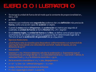 EJERCICIO ILUSTRATORIO Se escoge la unidad de fuerza de tal modo que la constante de proporcionalidad en , sea 1, y así a = F/m   Notemos que mediante esta  segunda ley  podemos dar una  definición  más precisa de  fuerza , como una acción capaz de  acelerar  un objeto. Cuando la  masa  está en  kilogramos  y la  aceleración  en metros por segundo al cuadrado, la  unidad de fuerza  se llama  Newton  (N), 1 N = 1kgm/s 2 . En el  sistema ingles , la  unidad de fuerza  es la  libra . se define como el peso (que es una fuerza) de un cuerpo cuya masa es 0.45359237 kg en determinado lugar de la Tierra en el que la  aceleración de gravedad  sea 32.1734 pies/s 2 . Ejercicio Ilustra torio ¿Qué fuerza neta se necesita para desacelerar uniformemente a un automóvil de 1500 kg de masa desde una velocidad de 100 km/h. hasta el reposo, en una distancia de 55 m? SOLUCION Usamos F = ma. Primero debemos calcular la aceleración a. Suponemos que el movimiento es a lo largo del eje +x. La velocidad inicial es v 0  = 100 km/h = 28m/s, la velocidad final v 0  = 0, y la distancia recorrida x = 55 m. De la ecuación cinemática v 2  = v 0 2  + 2ax, despejamos a: a = (v 2  - v 0 2 )/2x = [0 - (28m/s) 2 ]/(2x55m) = - 7.1 m/s 2 . Luego, la fuerza neta necesaria es entonces  F = ma = (1500 kg)(-7.1m/s 2 ) - 1.1x10 4  N, 