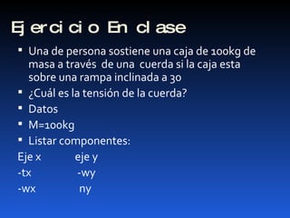 Ejercicio En clase Una de persona sostiene una caja de 100kg de masa a través  de una  cuerda si la caja esta sobre una rampa inclinada a 30  ¿Cuál es la tensión de la cuerda? Datos  M=100kg Listar componentes: Eje x  eje y -tx  -wy -wx  ny  
