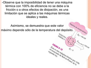 -Observe que la imposibilidad de tener una máquina
térmica con 100% de eficiencia no se debe a la
fricción o a otros efectos de disipación, es una
limitación que se aplica a las máquinas térmicas
ideales y reales.
Asimismo, se demuestra que este valor
máximo depende sólo de la temperatura del depósito.
 