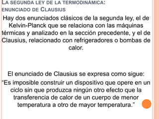 LA SEGUNDA LEY DE LA TERMODINÁMICA:
ENUNCIADO DE CLAUSIUS
Hay dos enunciados clásicos de la segunda ley, el de
Kelvin-Planck que se relaciona con las máquinas
térmicas y analizado en la sección precedente, y el de
Clausius, relacionado con refrigeradores o bombas de
calor.
El enunciado de Clausius se expresa como sigue:
“Es imposible construir un dispositivo que opere en un
ciclo sin que produzca ningún otro efecto que la
transferencia de calor de un cuerpo de menor
temperatura a otro de mayor temperatura.”
 