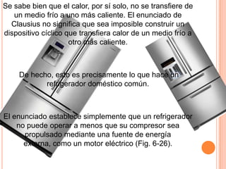 Se sabe bien que el calor, por sí solo, no se transfiere de
un medio frío a uno más caliente. El enunciado de
Clausius no significa que sea imposible construir un
dispositivo cíclico que transfiera calor de un medio frío a
otro más caliente.
De hecho, esto es precisamente lo que hace un
refrigerador doméstico común.
El enunciado establece simplemente que un refrigerador
no puede operar a menos que su compresor sea
propulsado mediante una fuente de energía
externa, como un motor eléctrico (Fig. 6-26).
 