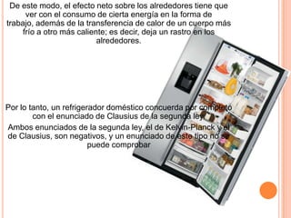 De este modo, el efecto neto sobre los alrededores tiene que
ver con el consumo de cierta energía en la forma de
trabajo, además de la transferencia de calor de un cuerpo más
frío a otro más caliente; es decir, deja un rastro en los
alrededores.
Por lo tanto, un refrigerador doméstico concuerda por completo
con el enunciado de Clausius de la segunda ley.
Ambos enunciados de la segunda ley, el de Kelvin-Planck y el
de Clausius, son negativos, y un enunciado de este tipo no se
puede comprobar
 
