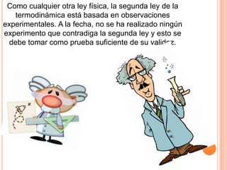 Como cualquier otra ley física, la segunda ley de la
termodinámica está basada en observaciones
experimentales. A la fecha, no se ha realizado ningún
experimento que contradiga la segunda ley y esto se
debe tomar como prueba suficiente de su validez.
 