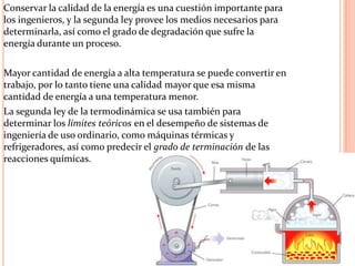 Conservar la calidad de la energía es una cuestión importante para
los ingenieros, y la segunda ley provee los medios necesarios para
determinarla, así como el grado de degradación que sufre la
energía durante un proceso.
Mayor cantidad de energía a alta temperatura se puede convertir en
trabajo, por lo tanto tiene una calidad mayor que esa misma
cantidad de energía a una temperatura menor.
La segunda ley de la termodinámica se usa también para
determinar los límites teóricos en el desempeño de sistemas de
ingeniería de uso ordinario, como máquinas térmicas y
refrigeradores, así como predecir el grado de terminación de las
reacciones químicas.
 
