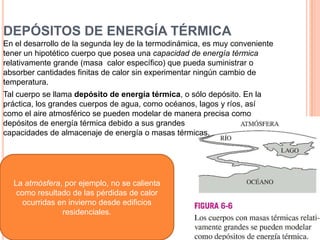 DEPÓSITOS DE ENERGÍA TÉRMICA
En el desarrollo de la segunda ley de la termodinámica, es muy conveniente
tener un hipotético cuerpo que posea una capacidad de energía térmica
relativamente grande (masa calor específico) que pueda suministrar o
absorber cantidades finitas de calor sin experimentar ningún cambio de
temperatura.
Tal cuerpo se llama depósito de energía térmica, o sólo depósito. En la
práctica, los grandes cuerpos de agua, como océanos, lagos y ríos, así
como el aire atmosférico se pueden modelar de manera precisa como
depósitos de energía térmica debido a sus grandes
capacidades de almacenaje de energía o masas térmicas.
La atmósfera, por ejemplo, no se calienta
como resultado de las pérdidas de calor
ocurridas en invierno desde edificios
residenciales.
 