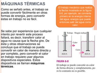 MÁQUINAS TÉRMICAS
Como se señaló antes, el trabajo se
puede convertir fácilmente en otras
formas de energía, pero convertir
éstas en trabajo no es fácil.
Se sabe por experiencia que cualquier
intento por revertir este proceso
fallará, es decir, transferir calor al
agua no causa que la flecha gire. De
ésta y otras observaciones se
concluye que el trabajo se puede
convertir en calor de manera directa y
por completo, pero convertir el calor
en trabajo requiere usar algunos
dispositivos especiales. Estos
dispositivos se llaman máquinas
térmicas.
El trabajo mecánico que realiza
la flecha mostrada en la figura
6-8, por ejemplo, se convierte
primero en la energía interna
del agua, energía que puede
entonces salir del agua como
calor.
 