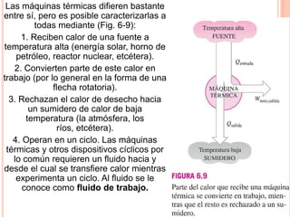 Las máquinas térmicas difieren bastante
entre sí, pero es posible caracterizarlas a
todas mediante (Fig. 6-9):
1. Reciben calor de una fuente a
temperatura alta (energía solar, horno de
petróleo, reactor nuclear, etcétera).
2. Convierten parte de este calor en
trabajo (por lo general en la forma de una
flecha rotatoria).
3. Rechazan el calor de desecho hacia
un sumidero de calor de baja
temperatura (la atmósfera, los
ríos, etcétera).
4. Operan en un ciclo. Las máquinas
térmicas y otros dispositivos cíclicos por
lo común requieren un fluido hacia y
desde el cual se transfiere calor mientras
experimenta un ciclo. Al fluido se le
conoce como fluido de trabajo.
 