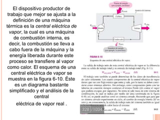 El dispositivo productor de
trabajo que mejor se ajusta a la
definición de una máquina
térmica es la central eléctrica de
vapor, la cual es una máquina
de combustión interna, es
decir, la combustión se lleva a
cabo fuera de la máquina y la
energía liberada durante este
proceso se transfiere al vapor
como calor. El esquema de una
central eléctrica de vapor se
muestra en la figura 6-10. Éste
es un diagrama bastante
simplificado y el análisis de la
central
eléctrica de vapor real .
 