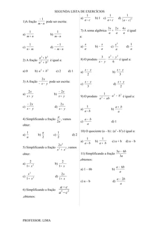 SEGUNDA LISTA DE EXERCÍCIOS
                                       1                 1             1
            −1                     a)        b) 1 c)           d)
1)A fração     pode ser escrita:
                                      a−c              a+ c       ( a − c) 2
           m−n
                                                       3x 2 x 4 x
     1                 1           7) A soma algébrica     +    −      é igual
a)                b)                                    a    a      a
   m+ n              m−n          a:

      1                             −1                          x             x            x3              1
c)                           d)                            a)          b) −          c)               d)
     n− m                         − m− n                        a             a            a               a

            a2 + b2                                                      3     x2 − y2
2) A fração 2       é igual a:                             8) O produto      ⋅         é igual a:
           a + b2                                                       x− y      6

a) 0          b) a 2 + b 2         c) 2        d) 1             x− y                        x+ y
                                                           a)                         b)
                                                                 2                           3
                   2x
3) A fração             pode ser escrita:                       x− y                         x+ y
                 − x− y                                    c)                          d)
                                                                 3                            2
      2x                                − 2x
a)                                b)                                          1
     x+ y                               x+ y               9) O produto            ⋅ a 2 − b 2 é igual a:
                                                                            a − ab
                                                                              2


     − 2x                                2x
c)                                d)                             1                         a+ b
     x− y                               x− y               a)                        b)
                                                                a−b                         a
                                        a
4) Simplificando a fração                 , vamos               a− b
                                       2a                  c)                        d) 1
obter:                                                           a

   1               a                 1                     10) O quociente (a – b) : (a2 - b2) é igual a:
a)              b)                c)                d) 2
   a               2                 2                           1           1
                                                           a)          b)             c) a + b       d) a – b
                                                                a−b         a+ b
                           2x 2
5) Simplificando a fração 2      ,vamos
                          x + x3
                                                                                            3a − 6b
obter:                                                     11) Simplificando a fração
                                                                                              3a
                                                           ,obtemos:
     2                                 2
a)                                b)
   1+ x2                             1+ x                                                   a − 6b
                                                           a) 1 – 6b                  b)
                                                                                               a
      x2                                 2x
c)                                 d)
     1 + x2                             1+ x                                                a − 2b
                                                           c) a – b                   d)
                                                                                               a
                                         a −c
6) Simplificando a fração                 2   2
                                        a −c
,obtemos:




PROFESSOR: LIMA
 