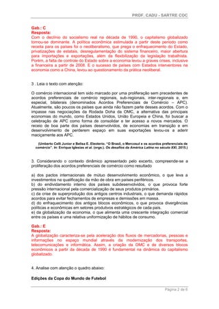 PROF. CADU - SARTRE COC
Página 2 de 6
Gab.: C
Resposta:
Com o declínio do socialismo real na década de 1990, o capitalismo globalizado
tornou-se dominante. A política econômica estimulada a partir deste período como
receita para os países foi o neoliberalismo, que prega o enfraquecimento do Estado,
privatizações de estatais, desregulamentação do sistema financeiro, maior abertura
para importações e exportações, além da flexibilização da legislação trabalhista.
Porém, a falta de controle do Estado sobre a economia levou a graves crises, inclusive
a financeira a partir de 2008. E o sucesso de países com Estados interventores na
economia como a China, levou ao questionamento da prática neoliberal.
3 . Leia o texto com atenção:
O comércio internacional tem sido marcado por uma proliferação sem precedentes de
acordos preferenciais de comércio regionais, sub-regionais, inter-regionais e, em
especial, bilaterais (denominados Acordos Preferenciais de Comércio – APC).
Atualmente, são poucos os países que ainda não fazem parte desses acordos. Com o
impasse nas negociações da Rodada Doha da OMC, a alternativa das principais
economias do mundo, como Estados Unidos, União Europeia e China, foi buscar a
celebração de APC como forma de consolidar e ter acesso a novos mercados. O
receio de boa parte dos países desenvolvidos, de economias em transição e em
desenvolvimento de perderem espaço em suas exportações levou-os a aderir
maciçamente aos APC.
(Umberto Celli Junior e Belisa E. Eleoterio. “O Brasil, o Mercosul e os acordos preferenciais de
comércio”. In: Enrique Iglesias et al. (orgs.). Os desafios da América Latina no século XXI, 2015.)
3. Considerando o contexto dinâmico apresentado pelo excerto, compreende-se a
proliferação dos acordos preferenciais de comércio como resultado
a) dos pactos internacionais de mútuo desenvolvimento econômico, o que leva a
investimentos na qualificação da mão de obra em países periféricos.
b) do endividamento interno dos países subdesenvolvidos, o que provoca forte
pressão internacional pela comercialização de seus produtos primários.
c) da crise de superprodução dos antigos centros industriais, o que demanda rápidos
acordos para evitar fechamentos de empresas e demissões em massa.
d) do enfraquecimento dos antigos blocos econômicos, o que provoca divergências
políticas e econômicas em setores produtivos estratégicos de cada país.
e) da globalização da economia, o que alimenta uma crescente integração comercial
entre os países e uma relativa uniformização de hábitos de consumo.
Gab.: E
Resposta:
A globalização caracteriza-se pela aceleração dos fluxos de mercadorias, pessoas e
informações no espaço mundial através da modernização dos transportes,
telecomunicações e informática. Assim, a criação da OMC e de diversos blocos
econômicos a partir da década de 1990 é fundamental na dinâmica do capitalismo
globalizado.
4. Analise com atenção o quadro abaixo:
Edições da Copa do Mundo de Futebol
 