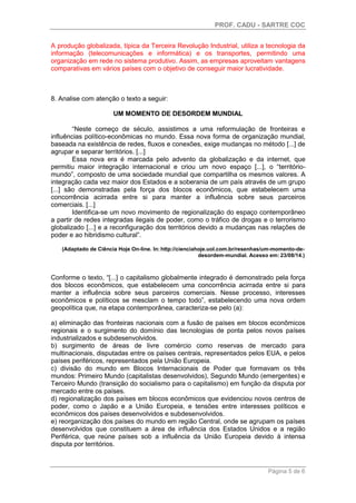 PROF. CADU - SARTRE COC
Página 5 de 6
A produção globalizada, típica da Terceira Revolução Industrial, utiliza a tecnologia da
informação (telecomunicações e informática) e os transportes, permitindo uma
organização em rede no sistema produtivo. Assim, as empresas aproveitam vantagens
comparativas em vários países com o objetivo de conseguir maior lucratividade.
8. Analise com atenção o texto a seguir:
UM MOMENTO DE DESORDEM MUNDIAL
“Neste começo de século, assistimos a uma reformulação de fronteiras e
influências político-econômicas no mundo. Essa nova forma de organização mundial,
baseada na existência de redes, fluxos e conexões, exige mudanças no método [...] de
agrupar e separar territórios. [...]
Essa nova era é marcada pelo advento da globalização e da internet, que
permitiu maior integração internacional e criou um novo espaço [...], o “território-
mundo”, composto de uma sociedade mundial que compartilha os mesmos valores. A
integração cada vez maior dos Estados e a soberania de um país através de um grupo
[...] são demonstradas pela força dos blocos econômicos, que estabelecem uma
concorrência acirrada entre si para manter a influência sobre seus parceiros
comerciais. [...]
Identifica-se um novo movimento de regionalização do espaço contemporâneo
a partir de redes integradas ilegais de poder, como o tráfico de drogas e o terrorismo
globalizado [...] e a reconfiguração dos territórios devido a mudanças nas relações de
poder e ao hibridismo cultural”.
(Adaptado de Ciência Hoje On-line. In: http://cienciahoje.uol.com.br/resenhas/um-momento-de-
desordem-mundial. Acesso em: 23/08/14.)
Conforme o texto, “[...] o capitalismo globalmente integrado é demonstrado pela força
dos blocos econômicos, que estabelecem uma concorrência acirrada entre si para
manter a influência sobre seus parceiros comerciais. Nesse processo, interesses
econômicos e políticos se mesclam o tempo todo”, estabelecendo uma nova ordem
geopolítica que, na etapa contemporânea, caracteriza-se pelo (a):
a) eliminação das fronteiras nacionais com a fusão de países em blocos econômicos
regionais e o surgimento do domínio das tecnologias de ponta pelos novos países
industrializados e subdesenvolvidos.
b) surgimento de áreas de livre comércio como reservas de mercado para
multinacionais, disputadas entre os países centrais, representados pelos EUA, e pelos
países periféricos, representados pela União Europeia.
c) divisão do mundo em Blocos Internacionais de Poder que formavam os três
mundos: Primeiro Mundo (capitalistas desenvolvidos), Segundo Mundo (emergentes) e
Terceiro Mundo (transição do socialismo para o capitalismo) em função da disputa por
mercado entre os países.
d) regionalização dos países em blocos econômicos que evidenciou novos centros de
poder, como o Japão e a União Europeia, e tensões entre interesses políticos e
econômicos dos países desenvolvidos e subdesenvolvidos.
e) reorganização dos países do mundo em região Central, onde se agrupam os países
desenvolvidos que constituem a área de influência dos Estados Unidos e a região
Periférica, que reúne países sob a influência da União Europeia devido à intensa
disputa por territórios.
 