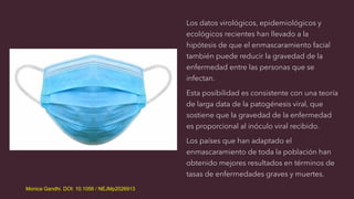 Los datos virológicos, epidemiológicos y
ecológicos recientes han llevado a la
hipótesis de que el enmascaramiento facial
también puede reducir la gravedad de la
enfermedad entre las personas que se
infectan.
Esta posibilidad es consistente con una teoría
de larga data de la patogénesis viral, que
sostiene que la gravedad de la enfermedad
es proporcional al inóculo viral recibido.
Los países que han adaptado el
enmascaramiento de toda la población han
obtenido mejores resultados en términos de
tasas de enfermedades graves y muertes.
Monica Gandhi. DOI: 10.1056 / NEJMp2026913
 