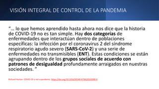VISIÓN INTEGRAL DE CONTROL DE LA PANDEMIA
“… lo que hemos aprendido hasta ahora nos dice que la historia
de COVID-19 no es tan simple. Hay dos categorías de
enfermedades que interactúan dentro de poblaciones
específicas: la infección por el coronavirus 2 del síndrome
respiratorio agudo severo (SARS-CoV-2) y una serie de
enfermedades no transmisibles (ENT). Estas condiciones se están
agrupando dentro de los grupos sociales de acuerdo con
patrones de desigualdad profundamente arraigados en nuestras
sociedades. ”
Richard Horton. COVID-19 is not a pandemic. https://doi.org/10.1016/S0140-6736(20)32000-6
 